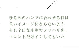 ゆるめのパンツに合わせる日は重いイメージにならないよう少し辛口な小物でメリハリを。フロントだけインしてもいい