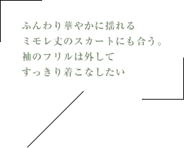 ふんわり華やかに揺れるミモレ丈のスカートにも合う。袖のフリルは外してすっきり着こなしたい