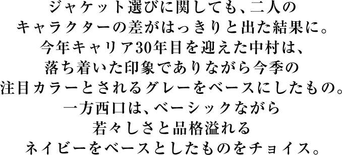 ジャケット選びに関しても、二人のキャラクターの差がはっきりと出た結果に。今年キャリア30年目を迎えた中村は、落ち着いた印象でありながら今季の注目カラーとされるグレーをベースにしたもの。一方西口は、ベーシックながら若々しさと品格溢れるネイビーをベースとしたものをチョイス。
