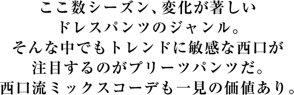 ここ数シーズン、変化が著しいドレスパンツのジャンル。そんな中でもトレンドに敏感な西口が注目するのがプリーツパンツだ。西口流ミックスコーデも一見の価値あり。