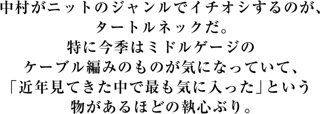 中村がニットのジャンルでイチオシするのが、タートルネックだ。特に今季はミドルゲージのケーブル編みのものが気になっていて、「近年見てきた中で最も気に入った」という物があるほどの執心ぶり。